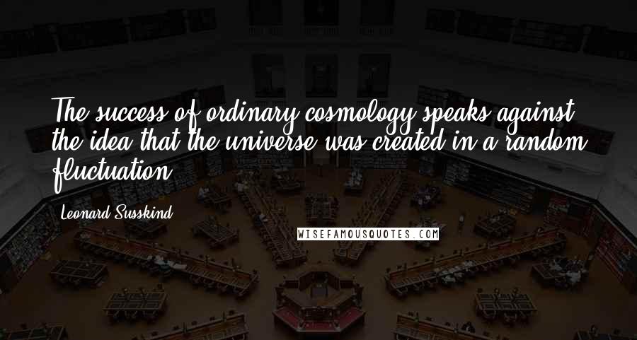 Leonard Susskind Quotes: The success of ordinary cosmology speaks against the idea that the universe was created in a random fluctuation.