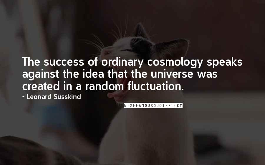 Leonard Susskind Quotes: The success of ordinary cosmology speaks against the idea that the universe was created in a random fluctuation.