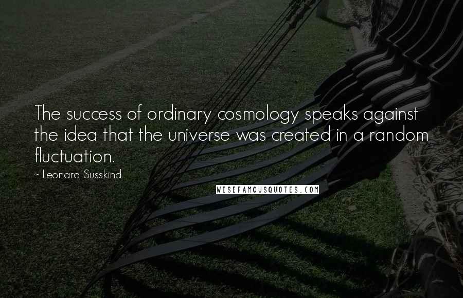 Leonard Susskind Quotes: The success of ordinary cosmology speaks against the idea that the universe was created in a random fluctuation.