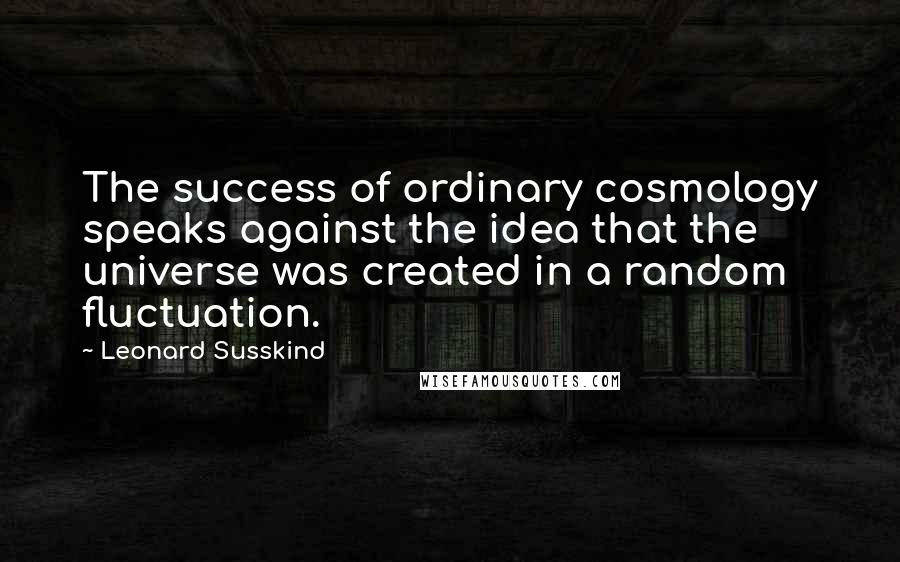 Leonard Susskind Quotes: The success of ordinary cosmology speaks against the idea that the universe was created in a random fluctuation.