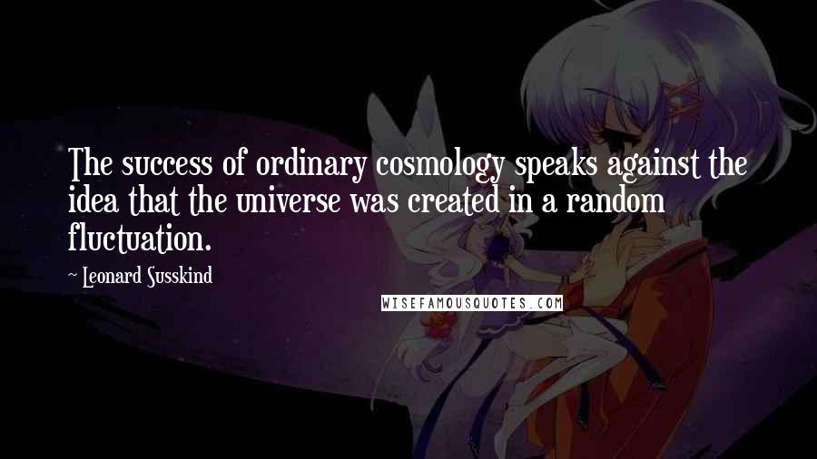 Leonard Susskind Quotes: The success of ordinary cosmology speaks against the idea that the universe was created in a random fluctuation.