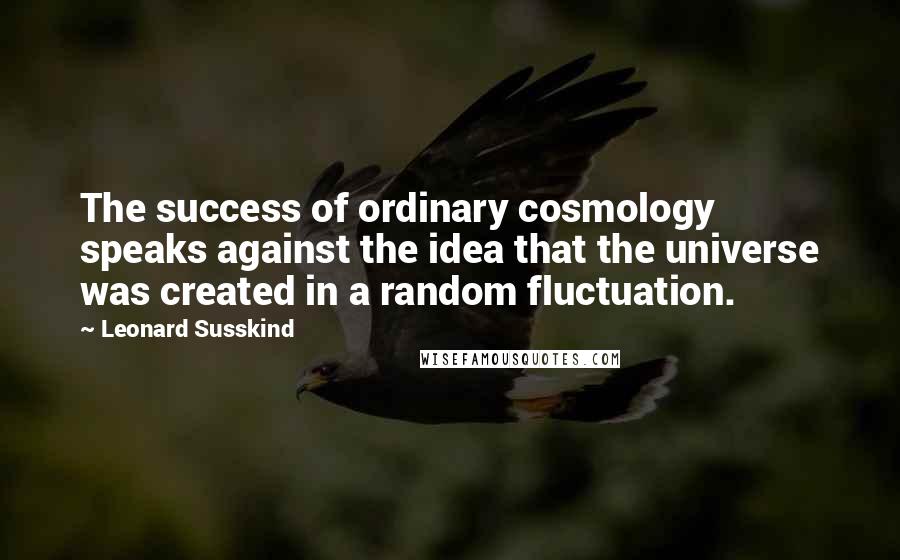 Leonard Susskind Quotes: The success of ordinary cosmology speaks against the idea that the universe was created in a random fluctuation.