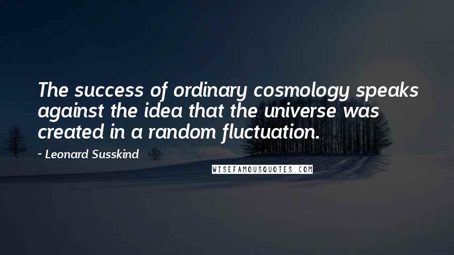Leonard Susskind Quotes: The success of ordinary cosmology speaks against the idea that the universe was created in a random fluctuation.
