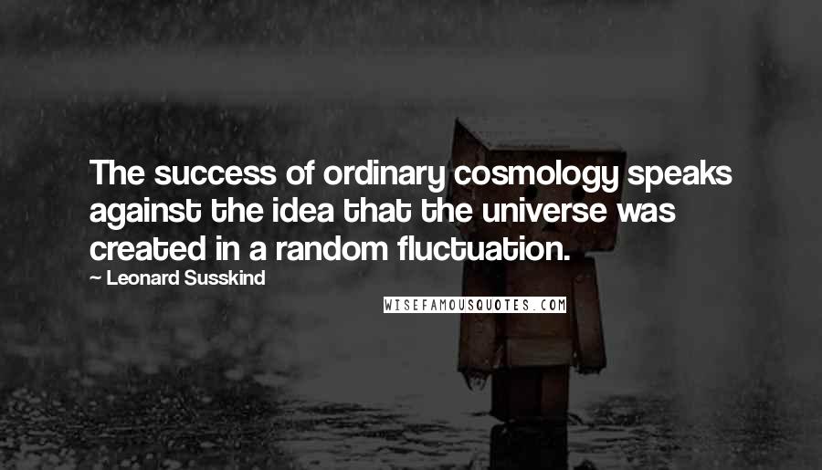 Leonard Susskind Quotes: The success of ordinary cosmology speaks against the idea that the universe was created in a random fluctuation.