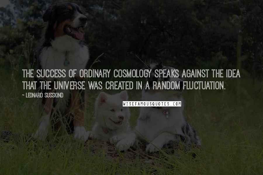 Leonard Susskind Quotes: The success of ordinary cosmology speaks against the idea that the universe was created in a random fluctuation.