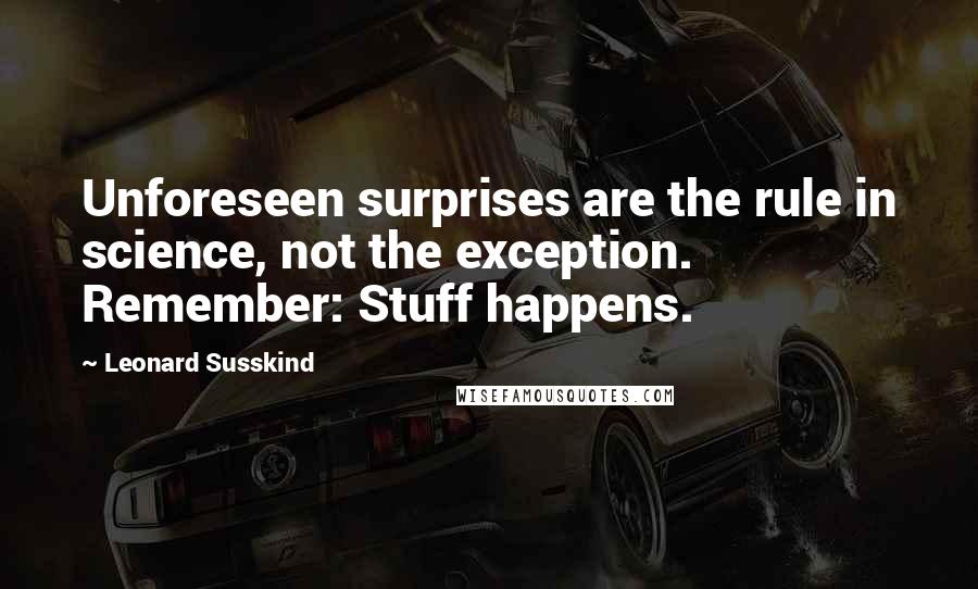 Leonard Susskind Quotes: Unforeseen surprises are the rule in science, not the exception. Remember: Stuff happens.