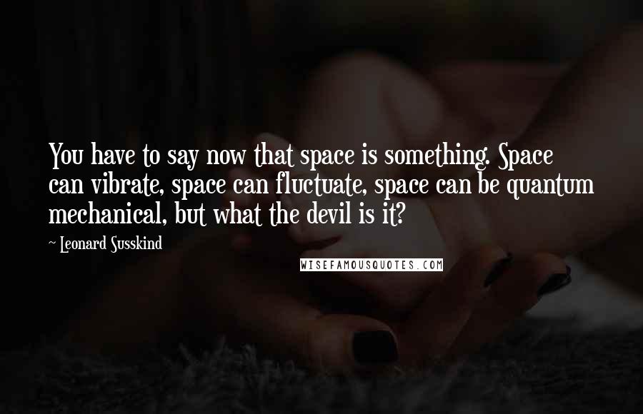 Leonard Susskind Quotes: You have to say now that space is something. Space can vibrate, space can fluctuate, space can be quantum mechanical, but what the devil is it?