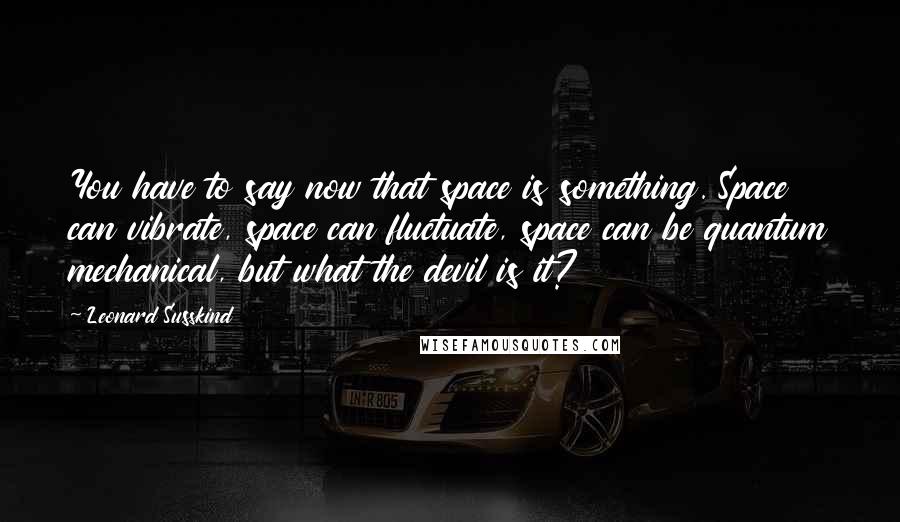 Leonard Susskind Quotes: You have to say now that space is something. Space can vibrate, space can fluctuate, space can be quantum mechanical, but what the devil is it?