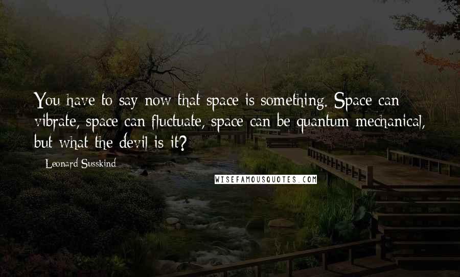 Leonard Susskind Quotes: You have to say now that space is something. Space can vibrate, space can fluctuate, space can be quantum mechanical, but what the devil is it?