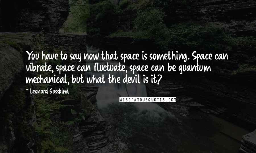 Leonard Susskind Quotes: You have to say now that space is something. Space can vibrate, space can fluctuate, space can be quantum mechanical, but what the devil is it?