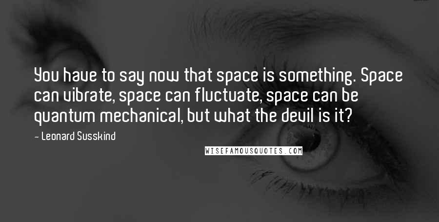 Leonard Susskind Quotes: You have to say now that space is something. Space can vibrate, space can fluctuate, space can be quantum mechanical, but what the devil is it?