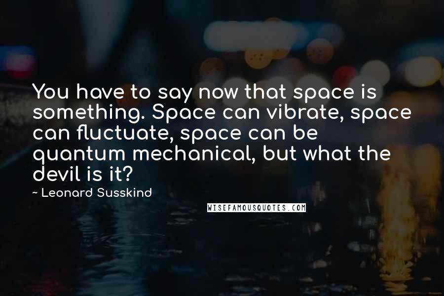 Leonard Susskind Quotes: You have to say now that space is something. Space can vibrate, space can fluctuate, space can be quantum mechanical, but what the devil is it?