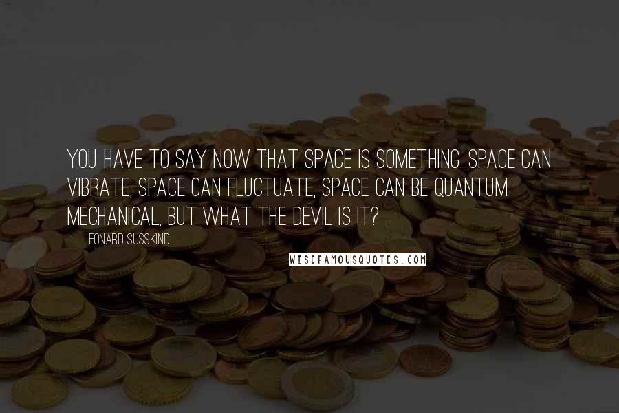 Leonard Susskind Quotes: You have to say now that space is something. Space can vibrate, space can fluctuate, space can be quantum mechanical, but what the devil is it?