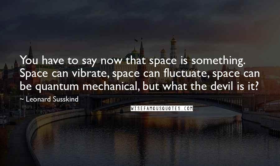 Leonard Susskind Quotes: You have to say now that space is something. Space can vibrate, space can fluctuate, space can be quantum mechanical, but what the devil is it?