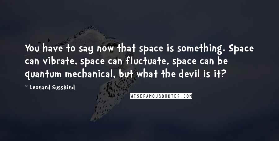 Leonard Susskind Quotes: You have to say now that space is something. Space can vibrate, space can fluctuate, space can be quantum mechanical, but what the devil is it?