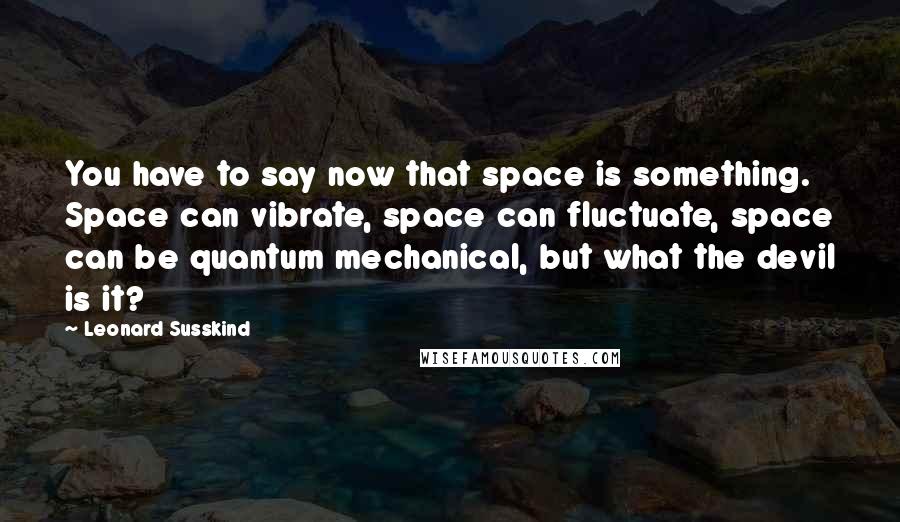 Leonard Susskind Quotes: You have to say now that space is something. Space can vibrate, space can fluctuate, space can be quantum mechanical, but what the devil is it?