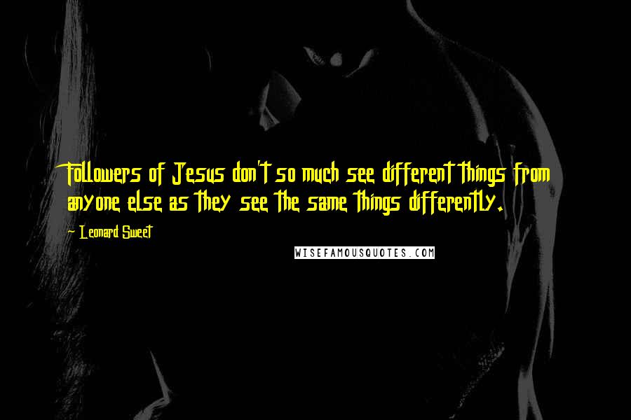 Leonard Sweet Quotes: Followers of Jesus don't so much see different things from anyone else as they see the same things differently.