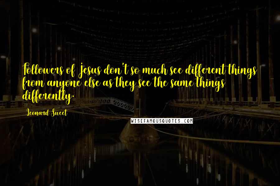 Leonard Sweet Quotes: Followers of Jesus don't so much see different things from anyone else as they see the same things differently.