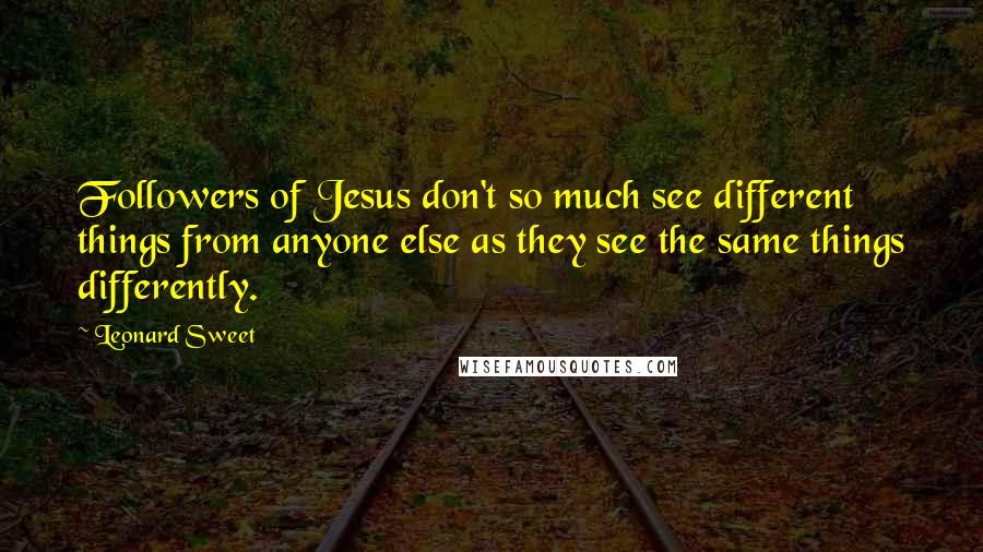 Leonard Sweet Quotes: Followers of Jesus don't so much see different things from anyone else as they see the same things differently.