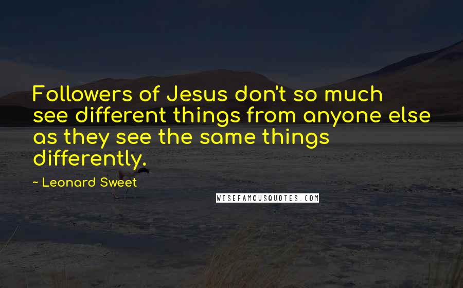 Leonard Sweet Quotes: Followers of Jesus don't so much see different things from anyone else as they see the same things differently.