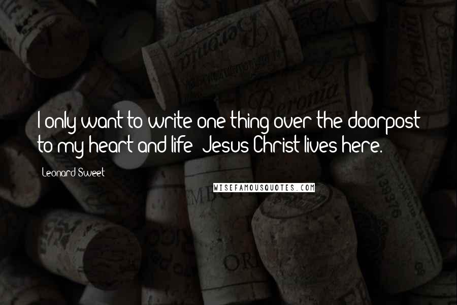 Leonard Sweet Quotes: I only want to write one thing over the doorpost to my heart and life: Jesus Christ lives here.