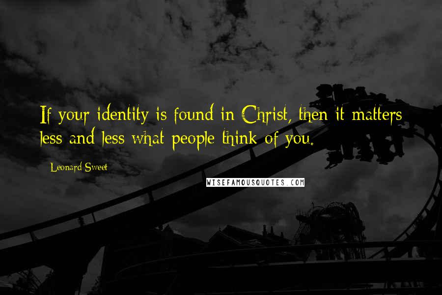 Leonard Sweet Quotes: If your identity is found in Christ, then it matters less and less what people think of you.