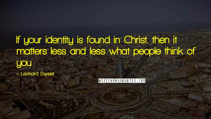 Leonard Sweet Quotes: If your identity is found in Christ, then it matters less and less what people think of you.