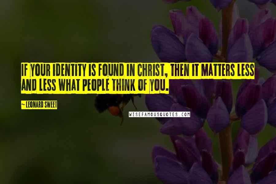 Leonard Sweet Quotes: If your identity is found in Christ, then it matters less and less what people think of you.