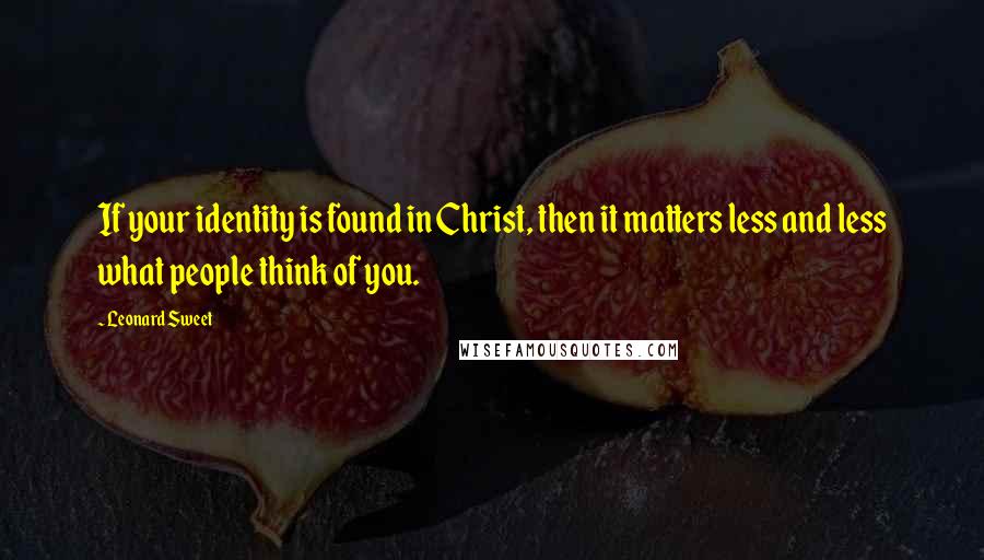 Leonard Sweet Quotes: If your identity is found in Christ, then it matters less and less what people think of you.