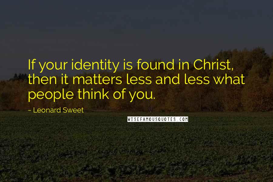 Leonard Sweet Quotes: If your identity is found in Christ, then it matters less and less what people think of you.