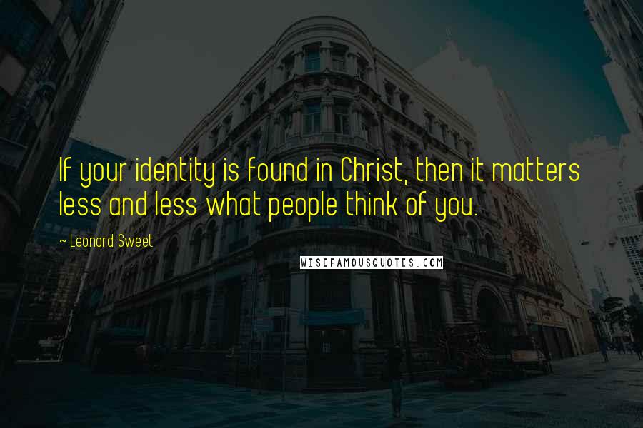 Leonard Sweet Quotes: If your identity is found in Christ, then it matters less and less what people think of you.