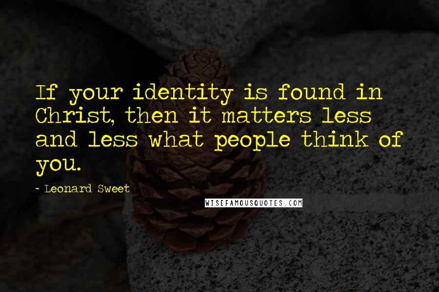 Leonard Sweet Quotes: If your identity is found in Christ, then it matters less and less what people think of you.