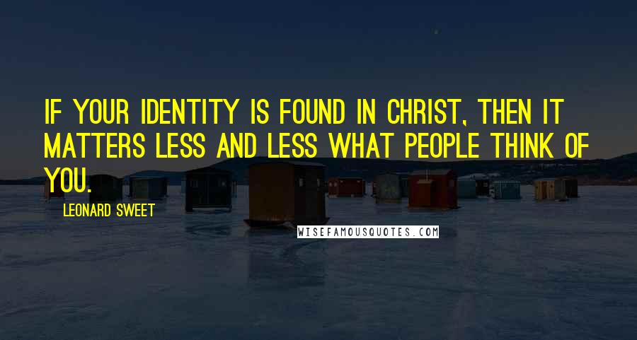 Leonard Sweet Quotes: If your identity is found in Christ, then it matters less and less what people think of you.