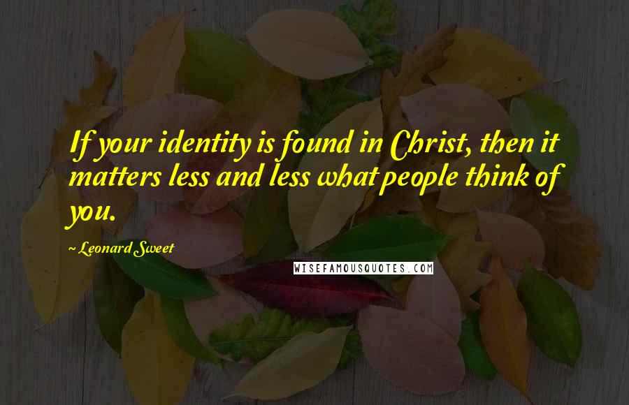 Leonard Sweet Quotes: If your identity is found in Christ, then it matters less and less what people think of you.