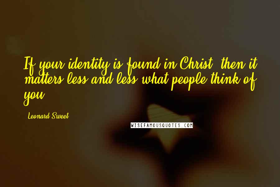 Leonard Sweet Quotes: If your identity is found in Christ, then it matters less and less what people think of you.