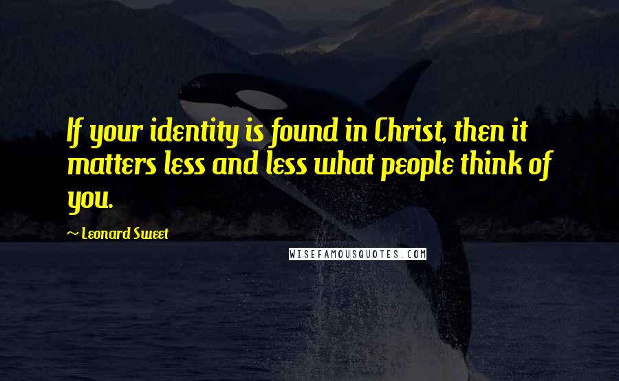 Leonard Sweet Quotes: If your identity is found in Christ, then it matters less and less what people think of you.