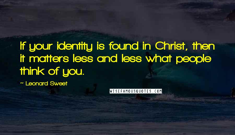 Leonard Sweet Quotes: If your identity is found in Christ, then it matters less and less what people think of you.