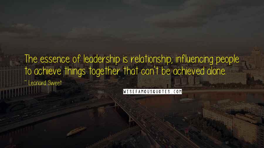 Leonard Sweet Quotes: The essence of leadership is relationship; influencing people to achieve things together that can't be achieved alone.