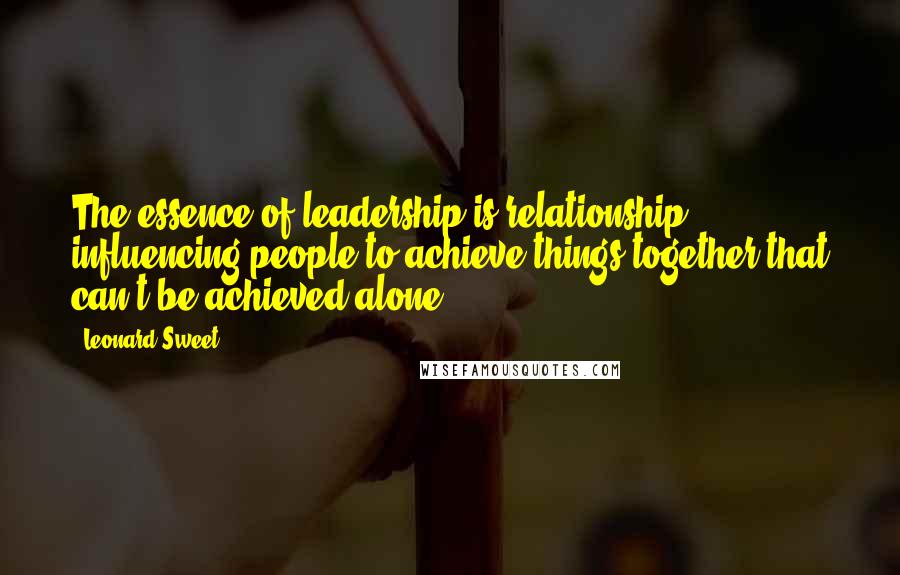 Leonard Sweet Quotes: The essence of leadership is relationship; influencing people to achieve things together that can't be achieved alone.