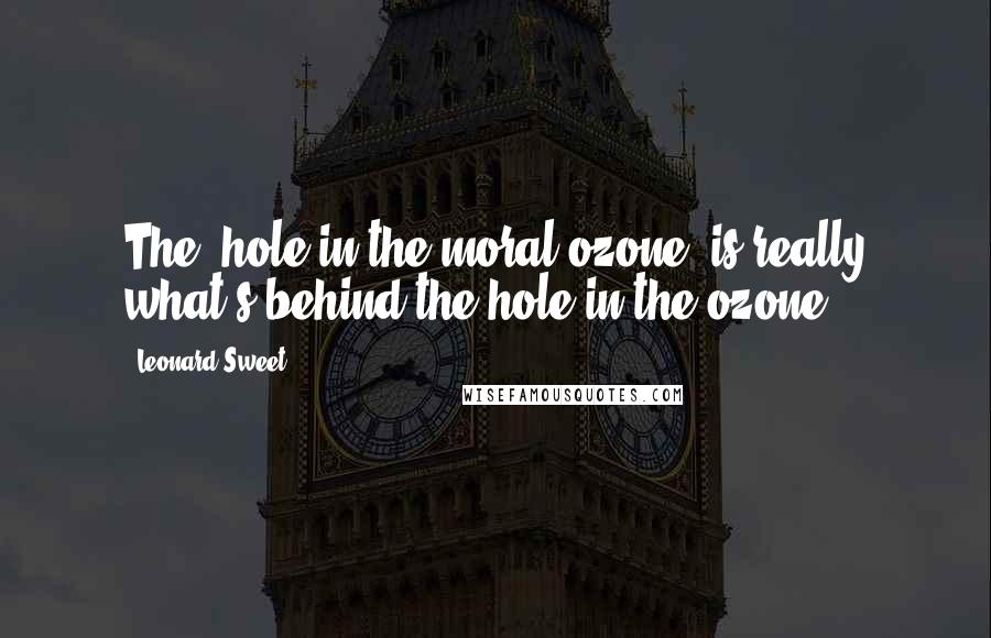 Leonard Sweet Quotes: The "hole in the moral ozone" is really what's behind the hole in the ozone.