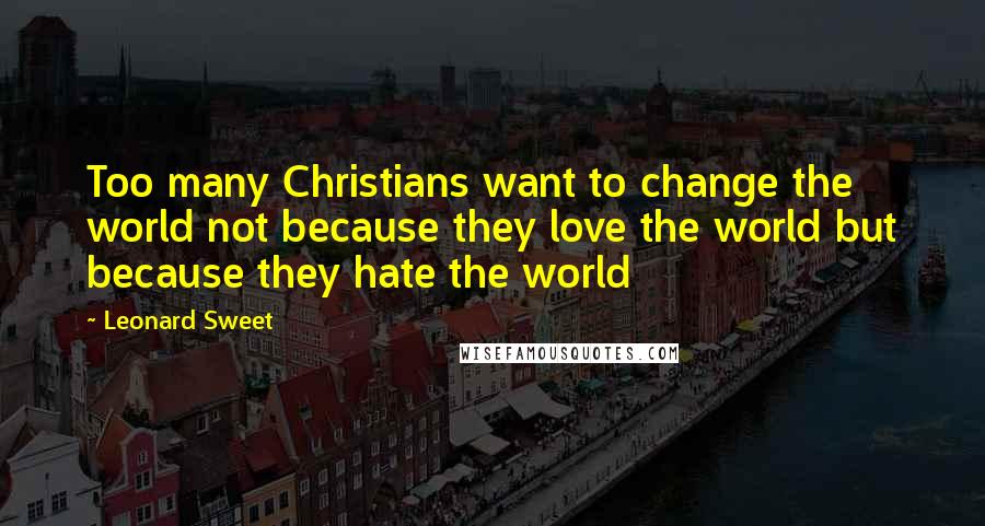 Leonard Sweet Quotes: Too many Christians want to change the world not because they love the world but because they hate the world