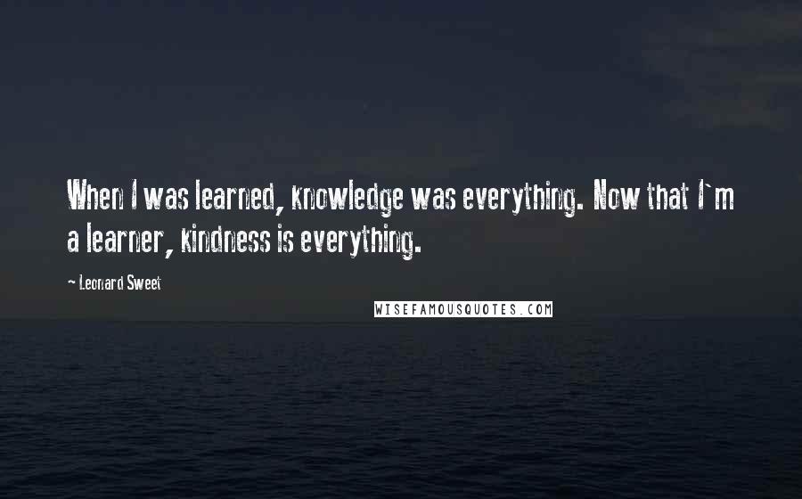 Leonard Sweet Quotes: When I was learned, knowledge was everything. Now that I'm a learner, kindness is everything.