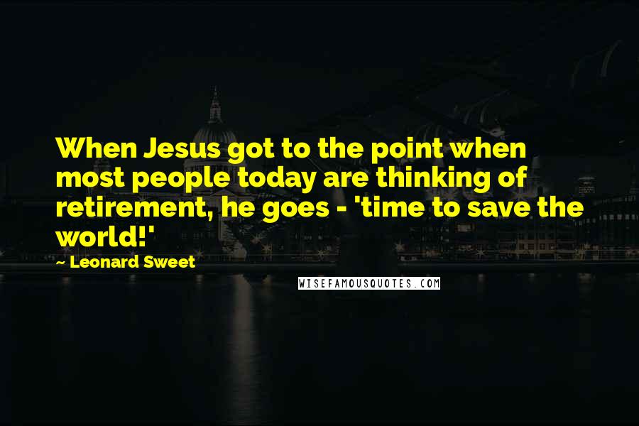 Leonard Sweet Quotes: When Jesus got to the point when most people today are thinking of retirement, he goes - 'time to save the world!'