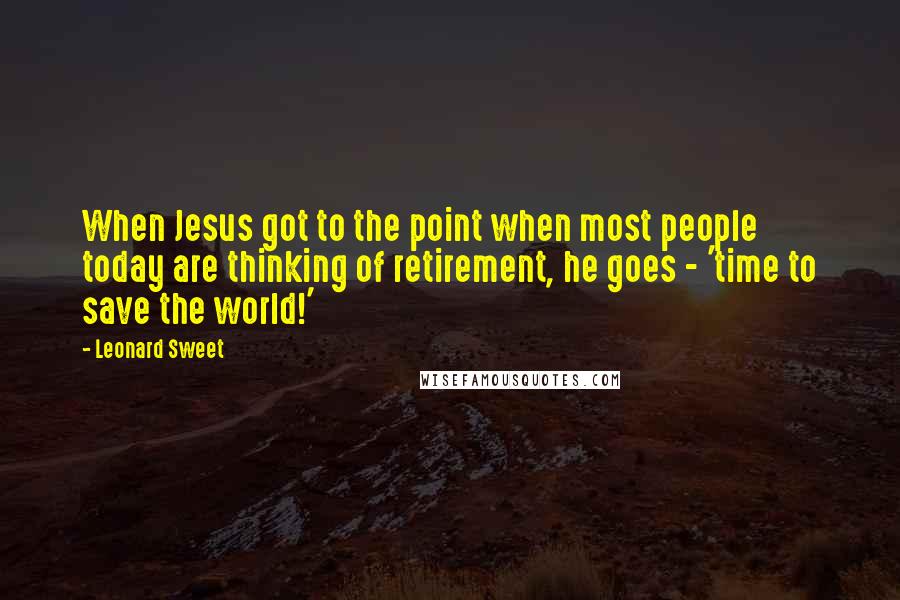 Leonard Sweet Quotes: When Jesus got to the point when most people today are thinking of retirement, he goes - 'time to save the world!'