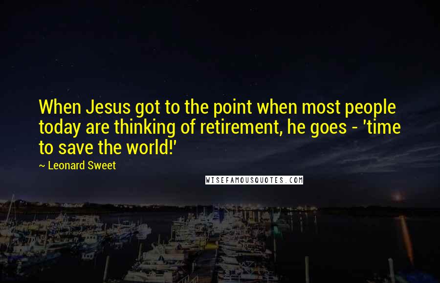 Leonard Sweet Quotes: When Jesus got to the point when most people today are thinking of retirement, he goes - 'time to save the world!'