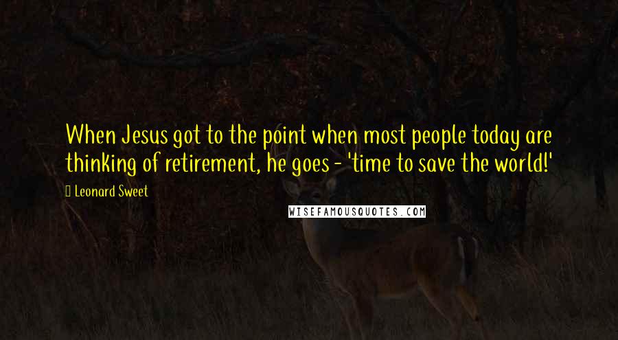 Leonard Sweet Quotes: When Jesus got to the point when most people today are thinking of retirement, he goes - 'time to save the world!'