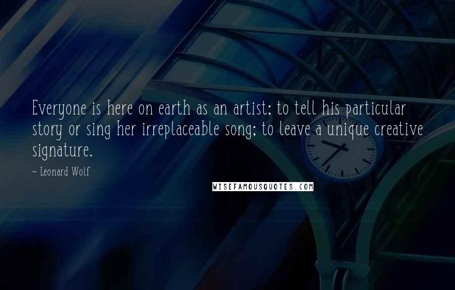 Leonard Wolf Quotes: Everyone is here on earth as an artist; to tell his particular story or sing her irreplaceable song; to leave a unique creative signature.