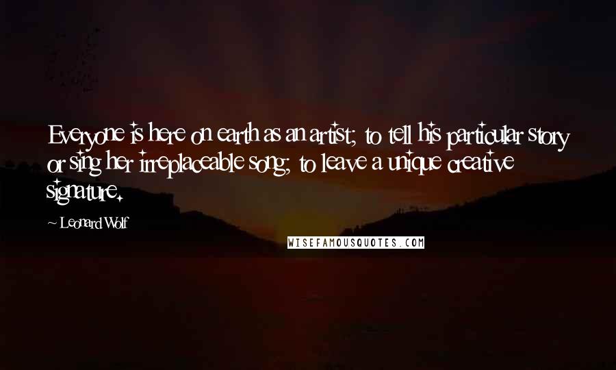 Leonard Wolf Quotes: Everyone is here on earth as an artist; to tell his particular story or sing her irreplaceable song; to leave a unique creative signature.