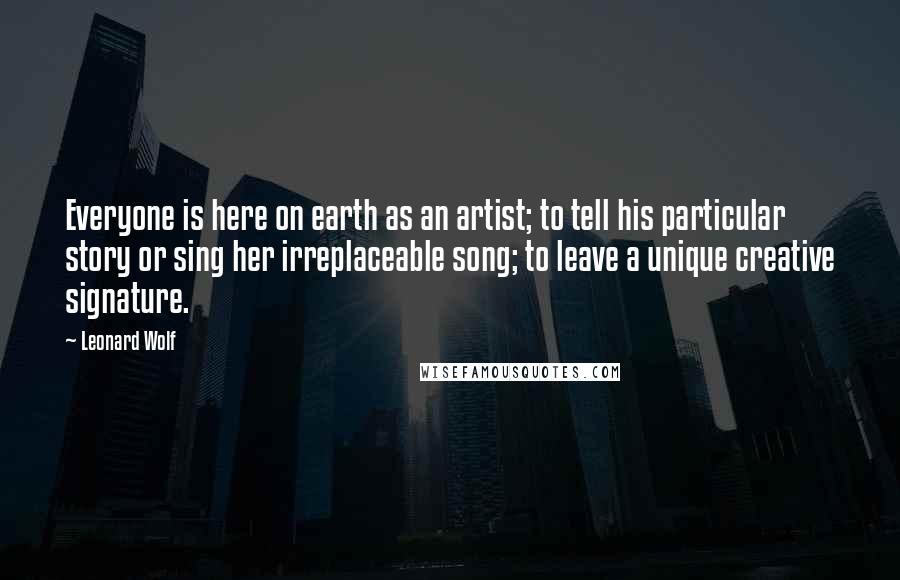 Leonard Wolf Quotes: Everyone is here on earth as an artist; to tell his particular story or sing her irreplaceable song; to leave a unique creative signature.