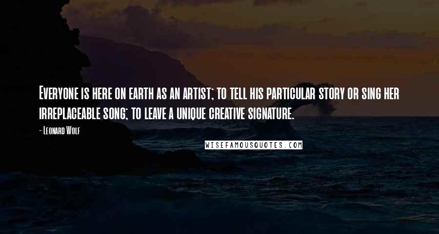 Leonard Wolf Quotes: Everyone is here on earth as an artist; to tell his particular story or sing her irreplaceable song; to leave a unique creative signature.